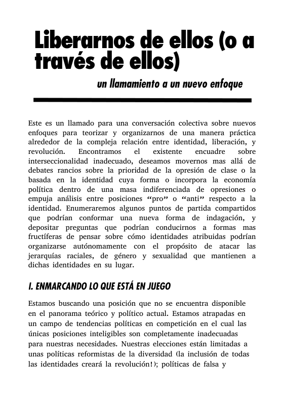 Liberarnos de ellos (0 a través de ellos) un llamamiento a un nuevo enfoque Este es un llamado para una conversacién colectiva sobre nuevos enfoques para teorizar y organizamos de una manera prictica alrededor de la compleja relacién entre identidad, liberacion, y revolucién. Encontramos el existente encuadre sobre interseccionalidad inadecuado, deseamos movernos mas alld de debates rancios sobre la prioridad de la opresién de clase o la basada en la identidad cuya forma o incorpora la economia politica dentro de una masa indiferenciada de opresiones o empuja anilisis entre posiciones “pro” o “anti respecto a la identidad. Enumeraremos algunos puntos de partida compartidos que podrian conformar una nueva forma de indagacién, y depositar preguntas que podrian conducimos a formas mas fructiferas de pensar sobre cémo identidades atribuidas podrian organizarse auténomamente con el propésito de atacar las jerarquias raciales, de género y sexualidad que mantienen a dichas identidades en su lugar. 1. ENMARCANDO LO QUE ESTA EN JUEGO Estamos buscando una posicién que no se encuentra disponible en ¢l panorama tedrico y politico actual. Estamos atrapadas en un campo de tendencias politicas en competicién en el cual las Gnicas posiciones inteligibles son completamente inadecuadas para nuestras necesidades. Nuestras elecciones estdn limitadas a unas politicas reformistas de la diversidad (la inclusién de todas las identidades creard la revolucién ; politicas de falsa y